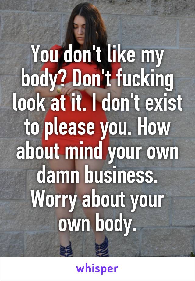 You don't like my body? Don't fucking look at it. I don't exist to please you. How about mind your own damn business. Worry about your own body.