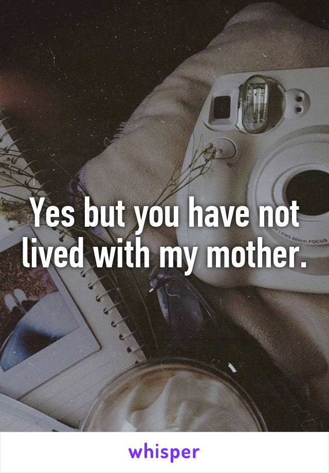 Yes but you have not lived with my mother.