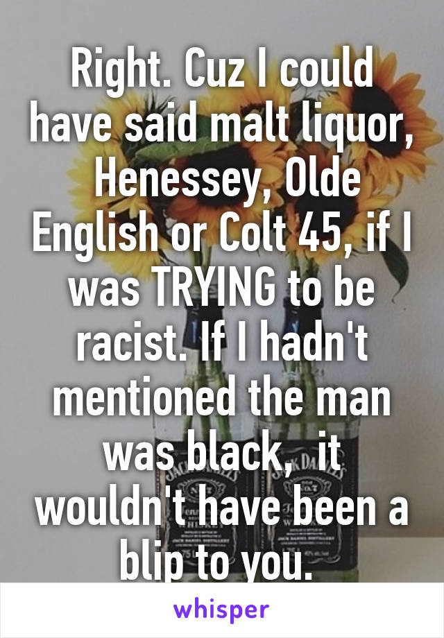 Right. Cuz I could have said malt liquor,  Henessey, Olde English or Colt 45, if I was TRYING to be racist. If I hadn't mentioned the man was black,  it wouldn't have been a blip to you. 