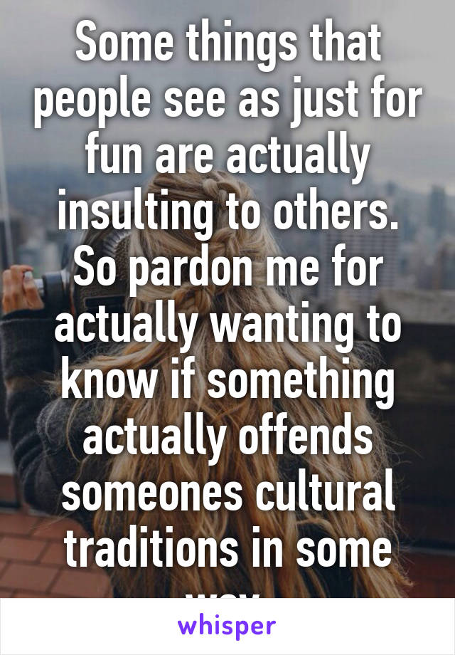 Some things that people see as just for fun are actually insulting to others. So pardon me for actually wanting to know if something actually offends someones cultural traditions in some way.