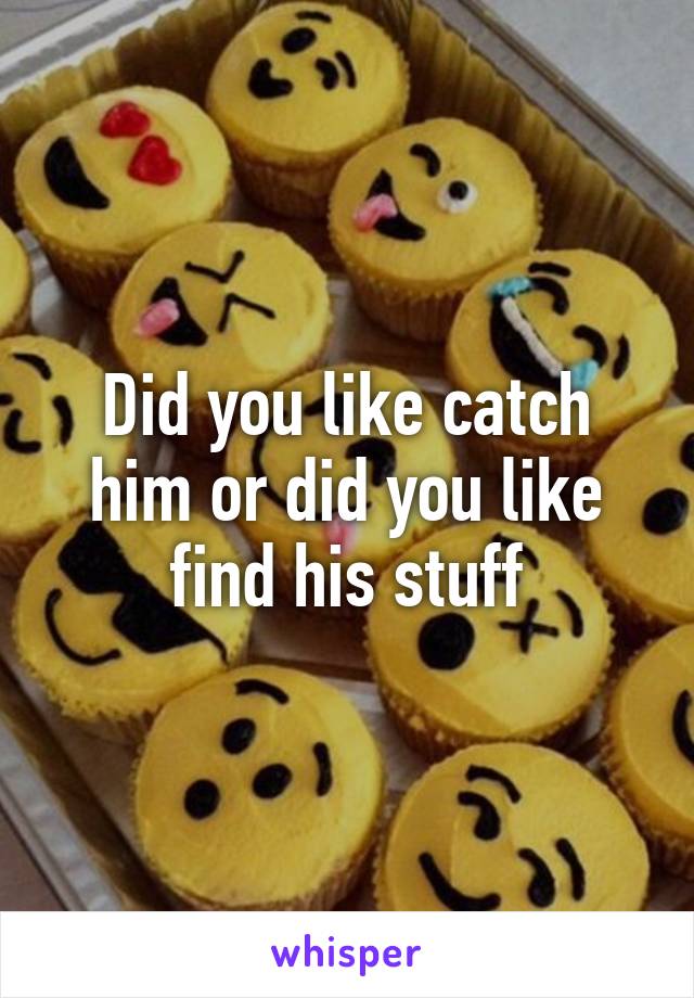 Did you like catch him or did you like find his stuff
