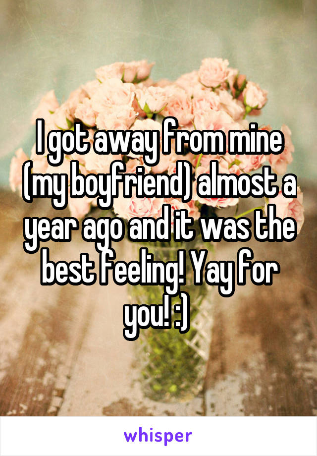 I got away from mine (my boyfriend) almost a year ago and it was the best feeling! Yay for you! :) 