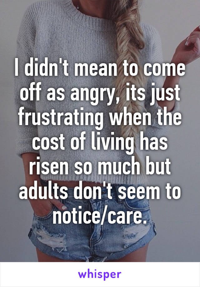 I didn't mean to come off as angry, its just frustrating when the cost of living has risen so much but adults don't seem to notice/care.