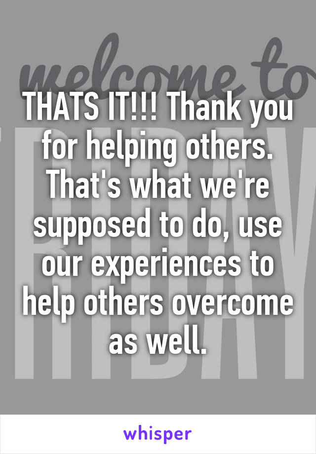 THATS IT!!! Thank you for helping others. That's what we're supposed to do, use our experiences to help others overcome as well.
