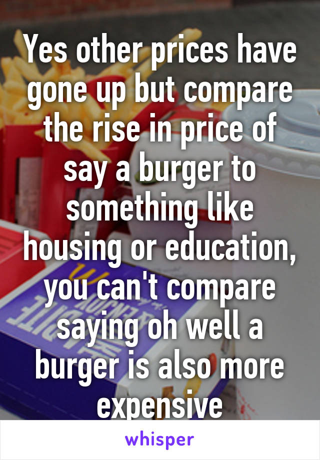 Yes other prices have gone up but compare the rise in price of say a burger to something like housing or education, you can't compare saying oh well a burger is also more expensive