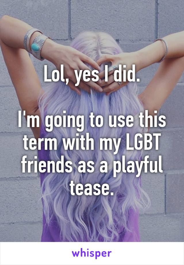 Lol, yes I did.

I'm going to use this term with my LGBT friends as a playful tease.