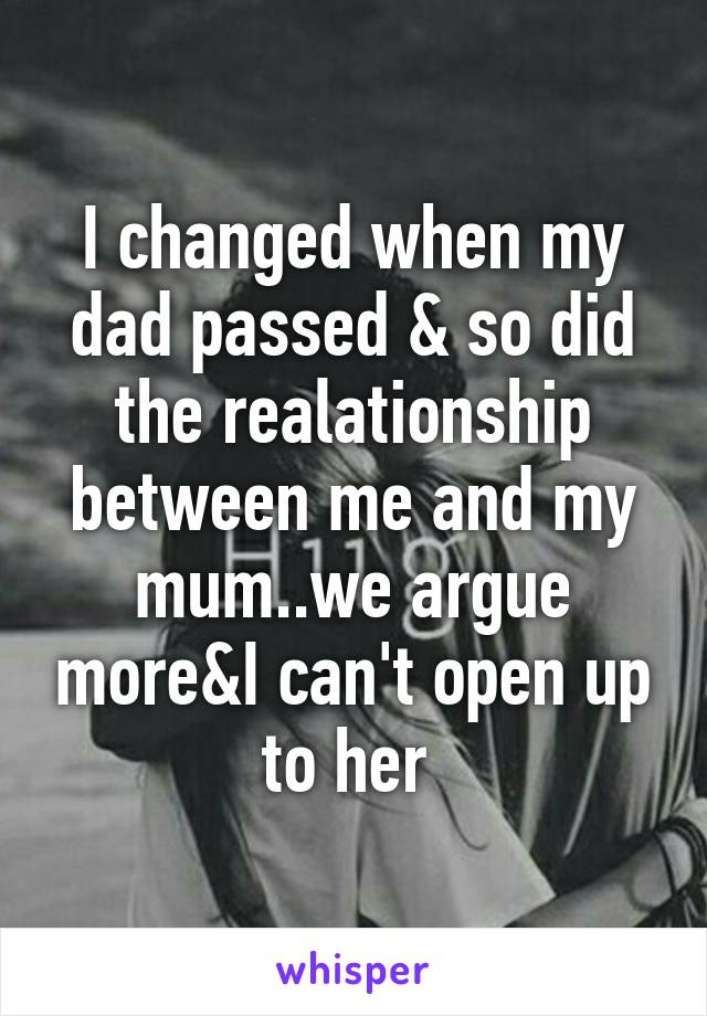 I changed when my dad passed & so did the realationship between me and my mum..we argue more&I can't open up to her 