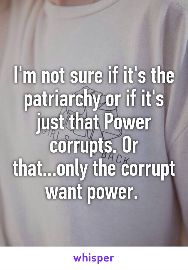 I'm not sure if it's the patriarchy or if it's just that Power corrupts. Or that...only the corrupt want power. 