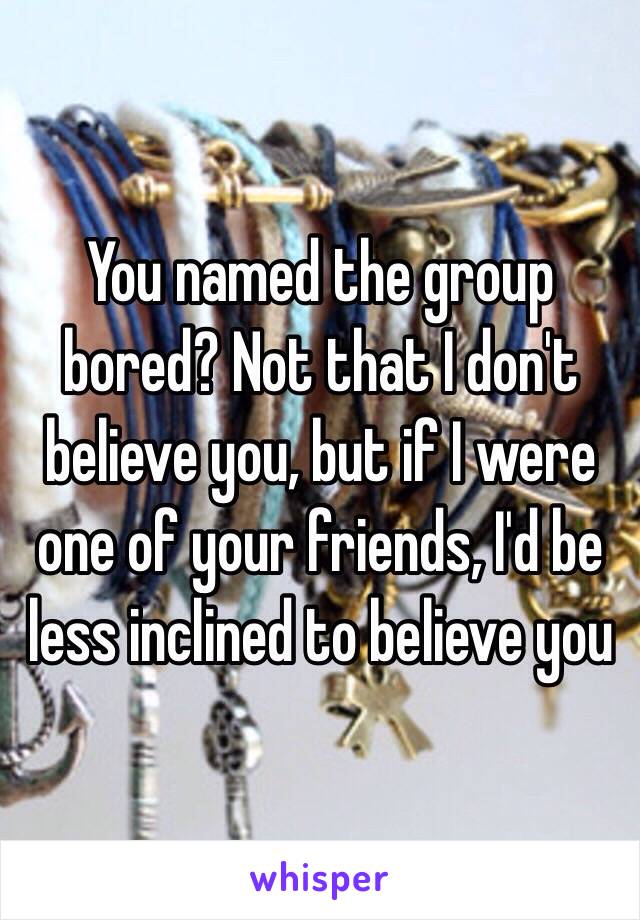 You named the group bored? Not that I don't believe you, but if I were one of your friends, I'd be less inclined to believe you 