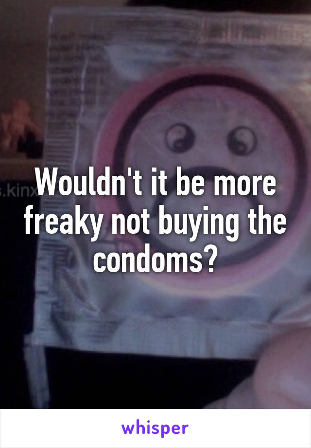 Wouldn't it be more freaky not buying the condoms?