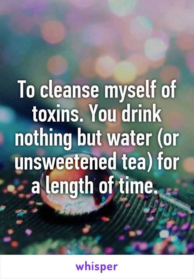 To cleanse myself of toxins. You drink nothing but water (or unsweetened tea) for a length of time. 