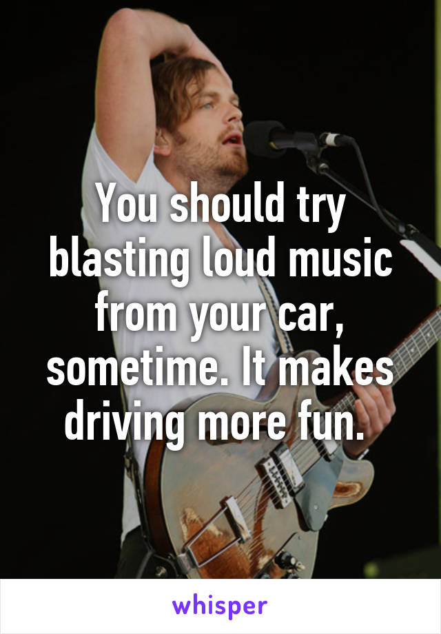 You should try blasting loud music from your car, sometime. It makes driving more fun. 