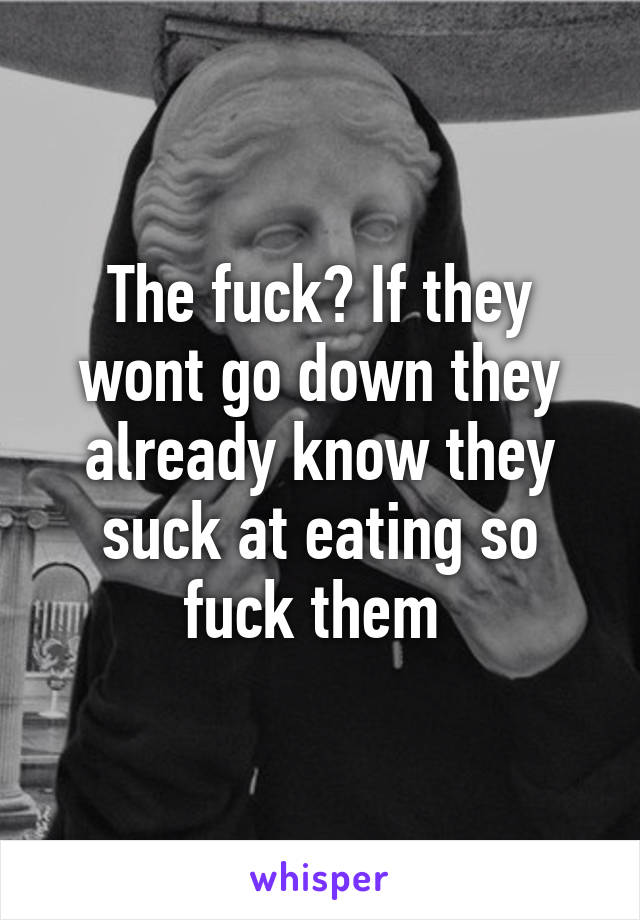 The fuck? If they wont go down they already know they suck at eating so fuck them 
