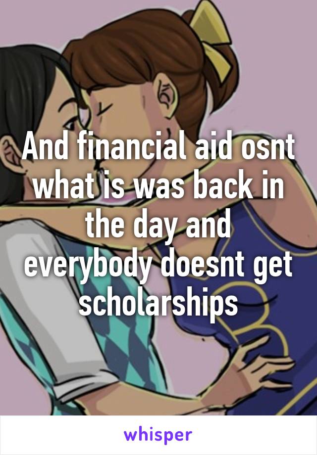 And financial aid osnt what is was back in the day and everybody doesnt get scholarships