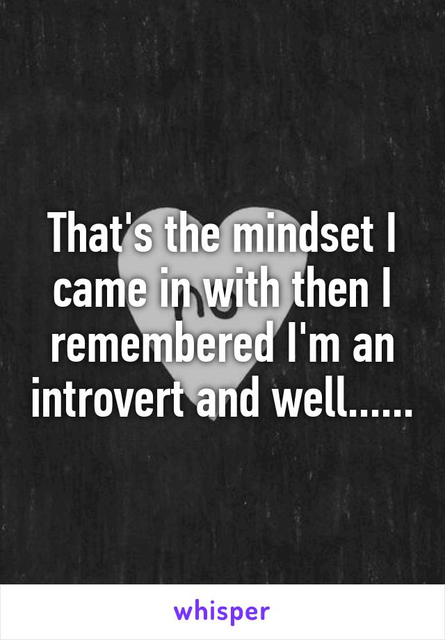 That's the mindset I came in with then I remembered I'm an introvert and well......