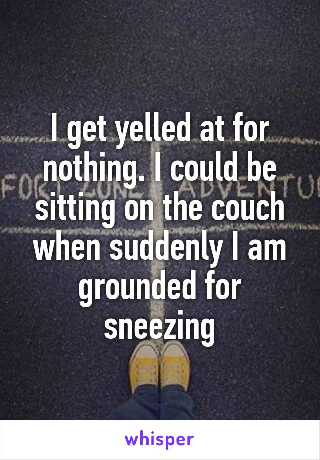 I get yelled at for nothing. I could be sitting on the couch when suddenly I am grounded for sneezing