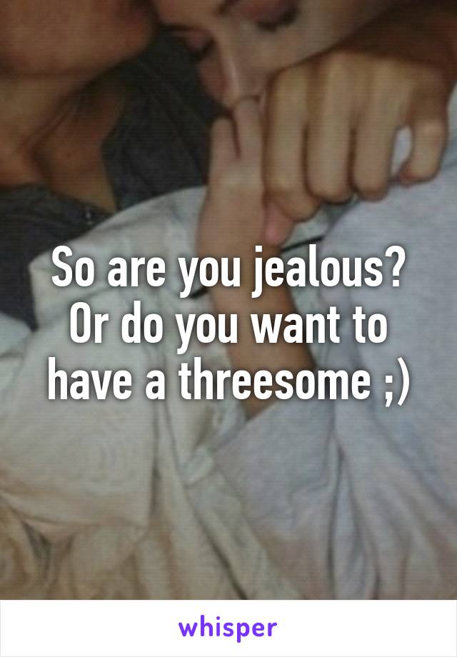 So are you jealous? Or do you want to have a threesome ;)