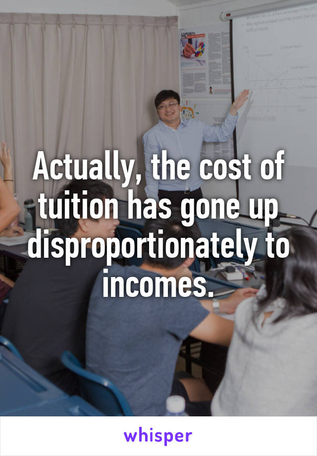 Actually, the cost of tuition has gone up disproportionately to incomes.