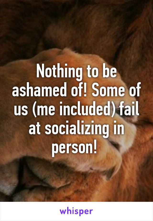 Nothing to be ashamed of! Some of us (me included) fail at socializing in person! 