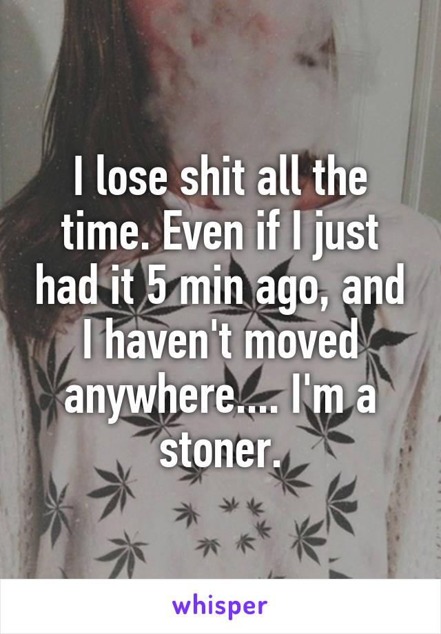 I lose shit all the time. Even if I just had it 5 min ago, and I haven't moved anywhere.... I'm a stoner.