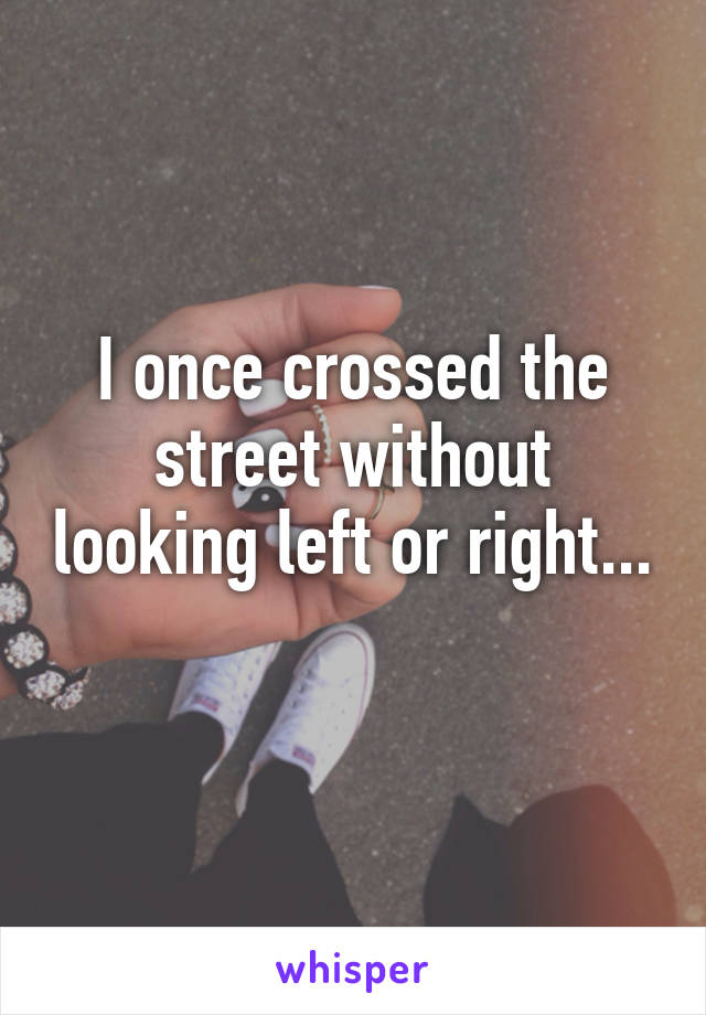 I once crossed the street without looking left or right... 