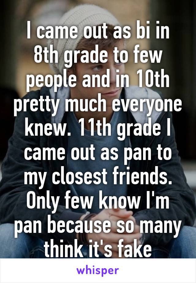 I came out as bi in 8th grade to few people and in 10th pretty much everyone knew. 11th grade I came out as pan to my closest friends. Only few know I'm pan because so many think it's fake
