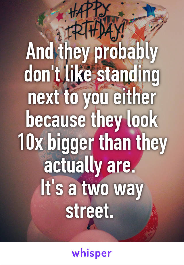 And they probably don't like standing next to you either because they look 10x bigger than they actually are. 
It's a two way street. 