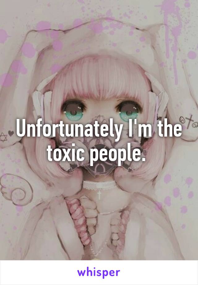 Unfortunately I'm the toxic people. 