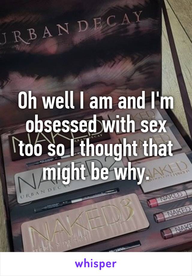 Oh well I am and I'm obsessed with sex too so I thought that might be why.