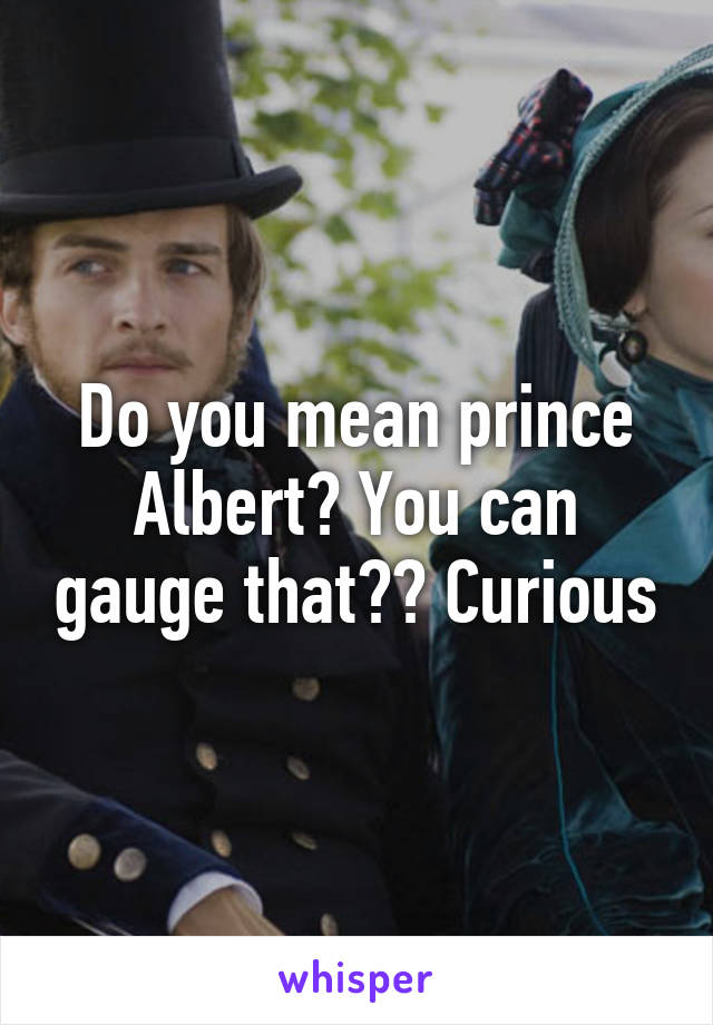 Do you mean prince Albert? You can gauge that?? Curious