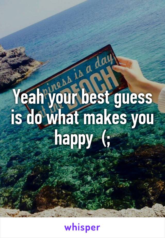 Yeah your best guess is do what makes you happy  (;