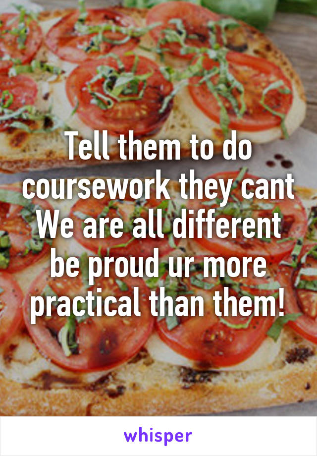 Tell them to do coursework they cant
We are all different be proud ur more practical than them!
