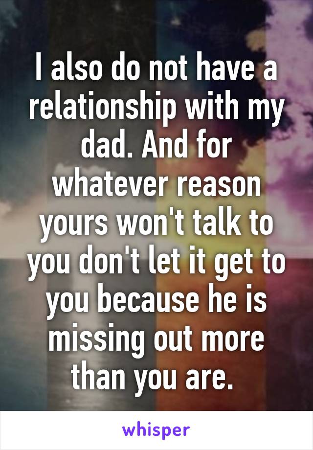 I also do not have a relationship with my dad. And for whatever reason yours won't talk to you don't let it get to you because he is missing out more than you are. 