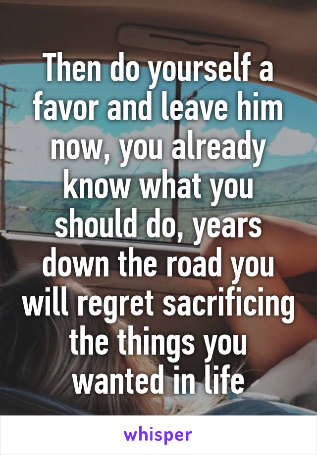 Then do yourself a favor and leave him now, you already know what you should do, years down the road you will regret sacrificing the things you wanted in life