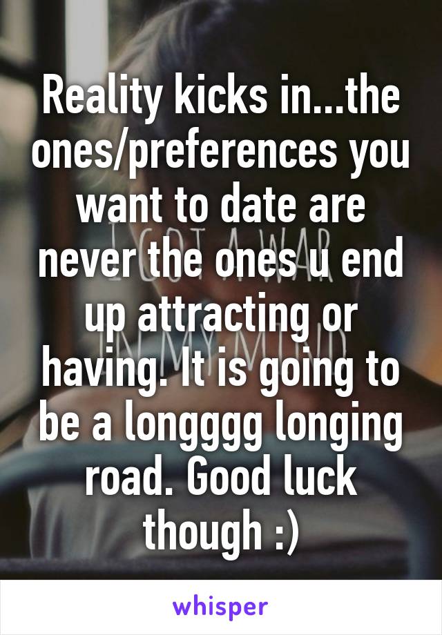 Reality kicks in...the ones/preferences you want to date are never the ones u end up attracting or having. It is going to be a longggg longing road. Good luck though :)