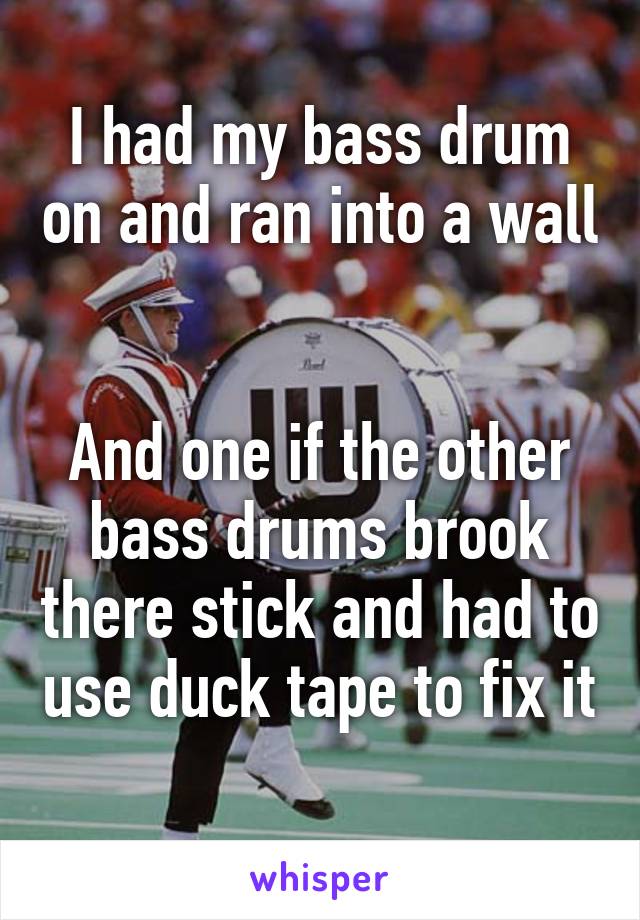 I had my bass drum on and ran into a wall 

And one if the other bass drums brook there stick and had to use duck tape to fix it 