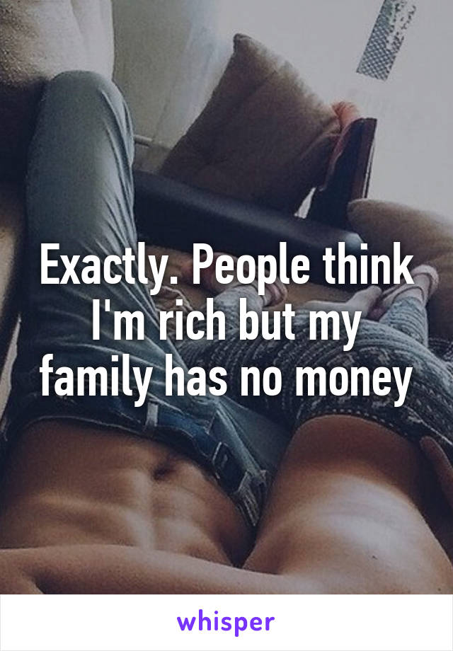 Exactly. People think I'm rich but my family has no money