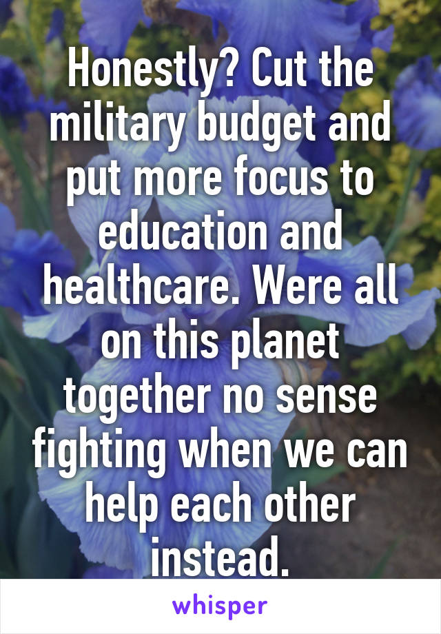 Honestly? Cut the military budget and put more focus to education and healthcare. Were all on this planet together no sense fighting when we can help each other instead.