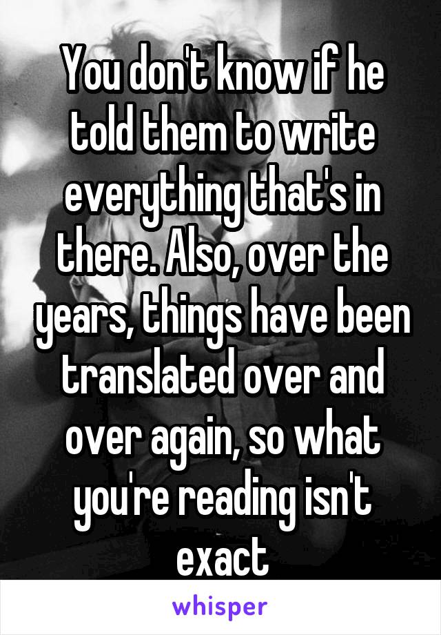 You don't know if he told them to write everything that's in there. Also, over the years, things have been translated over and over again, so what you're reading isn't exact