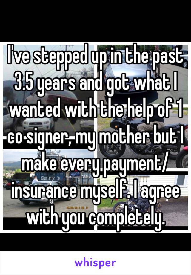 I've stepped up in the past 3.5 years and got what I wanted with the help of 1 co signer, my mother but I make every payment/insurance myself. I agree with you completely.