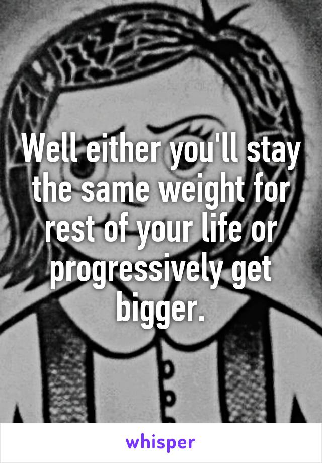 Well either you'll stay the same weight for rest of your life or progressively get bigger.