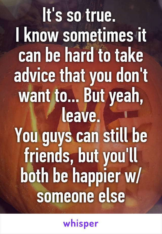 It's so true. 
I know sometimes it can be hard to take advice that you don't want to... But yeah, leave.
You guys can still be friends, but you'll both be happier w/ someone else
