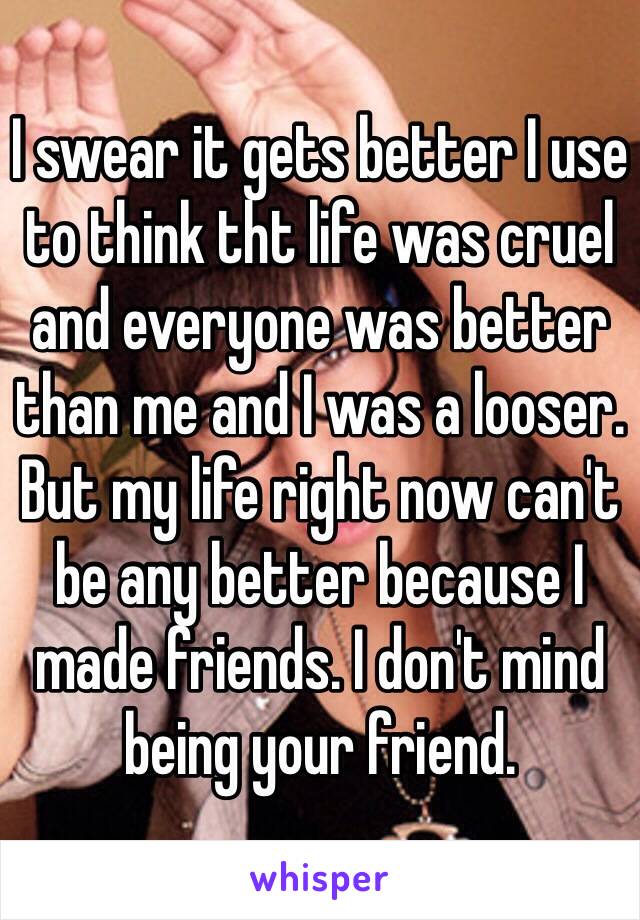 I swear it gets better I use to think tht life was cruel and everyone was better than me and I was a looser. But my life right now can't be any better because I made friends. I don't mind being your friend. 