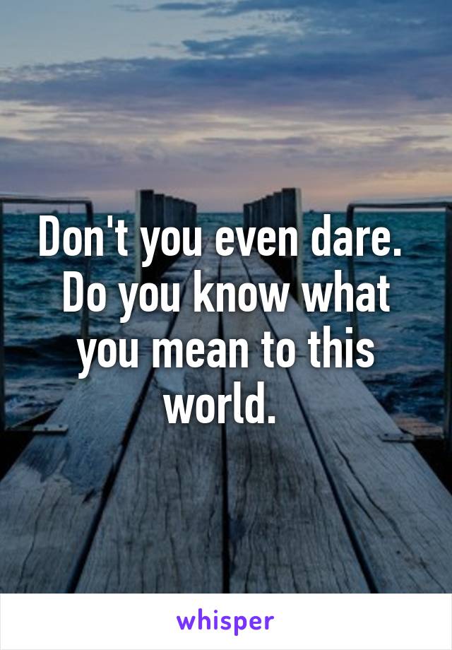 Don't you even dare.  Do you know what you mean to this world. 