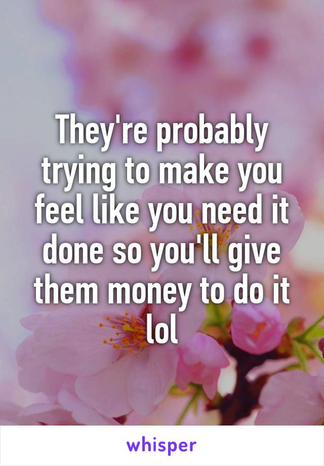 They're probably trying to make you feel like you need it done so you'll give them money to do it lol