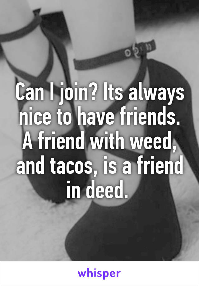 Can I join? Its always nice to have friends. A friend with weed, and tacos, is a friend in deed. 