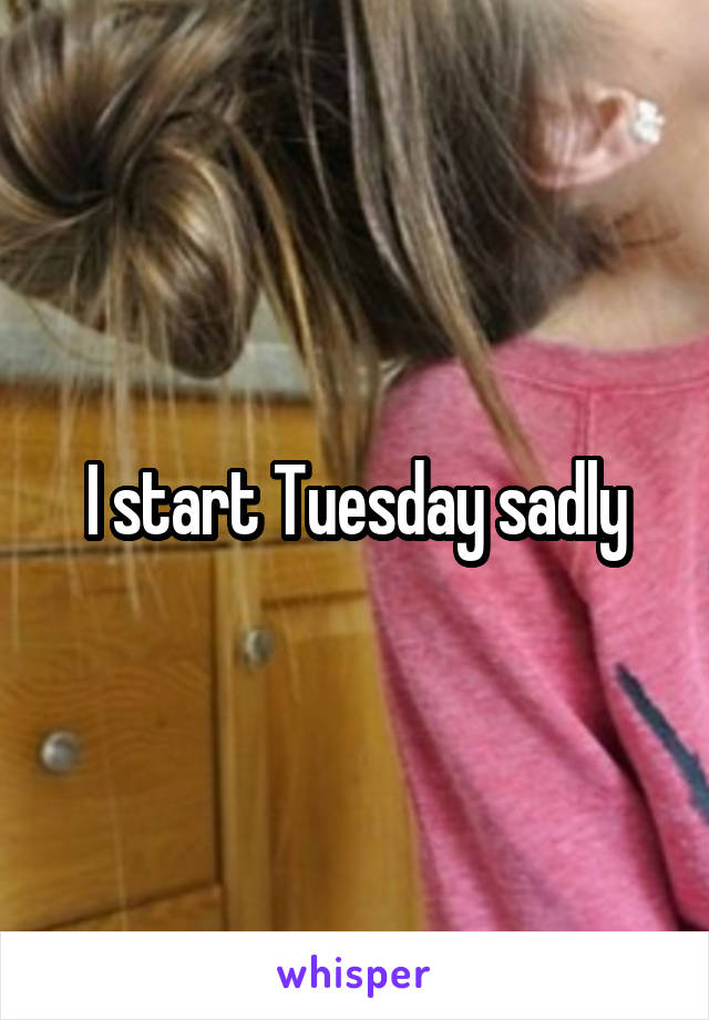 I start Tuesday sadly