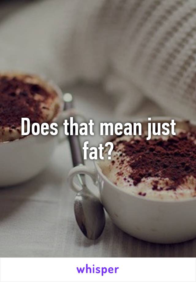 Does that mean just fat?