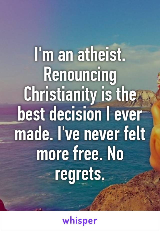 I'm an atheist. Renouncing Christianity is the best decision I ever made. I've never felt more free. No regrets.