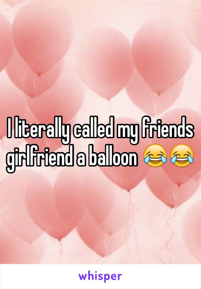I literally called my friends girlfriend a balloon 😂😂
